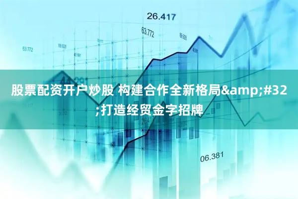 股票配资开户炒股 构建合作全新格局&#32;打造经贸金字招牌