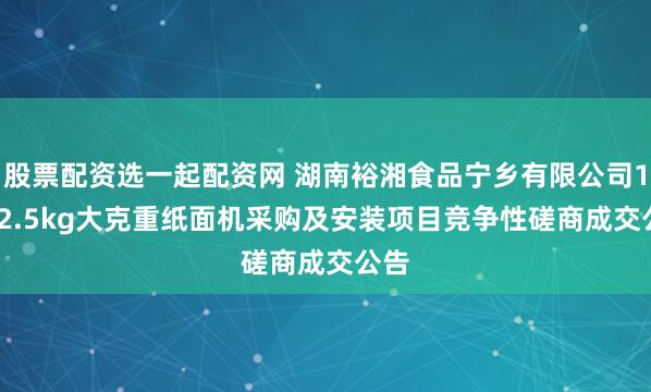 股票配资选一起配资网 湖南裕湘食品宁乡有限公司1.5-2.5kg大克重纸面机采购及安装项目竞争性磋商成交公告