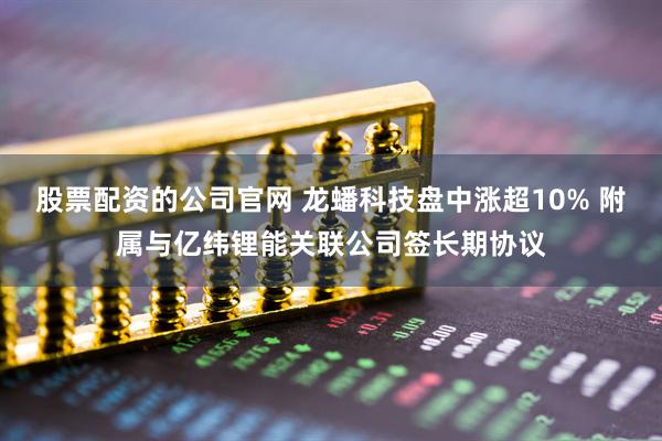 股票配资的公司官网 龙蟠科技盘中涨超10% 附属与亿纬锂能关联公司签长期协议