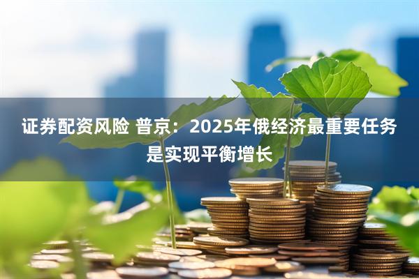 证券配资风险 普京：2025年俄经济最重要任务是实现平衡增长