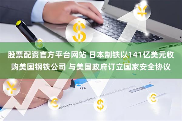 股票配资官方平台网站 日本制铁以141亿美元收购美国钢铁公司 与美国政府订立国家安全协议
