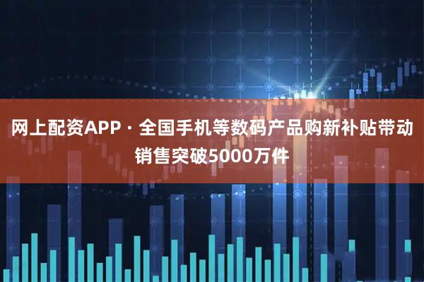 网上配资APP · 全国手机等数码产品购新补贴带动销售突破5000万件