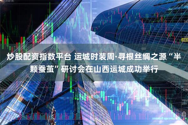 炒股配资指数平台 运城时装周·寻根丝绸之源“半颗蚕茧”研讨会在山西运城成功举行