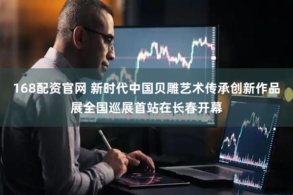 168配资官网 新时代中国贝雕艺术传承创新作品展全国巡展首站在长春开幕