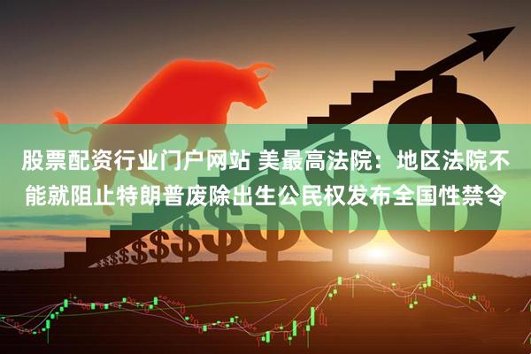 股票配资行业门户网站 美最高法院：地区法院不能就阻止特朗普废除出生公民权发布全国性禁令