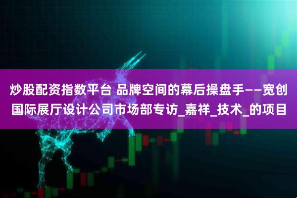炒股配资指数平台 品牌空间的幕后操盘手——宽创国际展厅设计公司市场部专访_嘉祥_技术_的项目