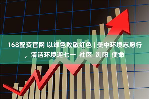 168配资官网 以绿色致敬红色 | 美中环境志愿行，清洁环境迎七一_社区_浏阳_使命