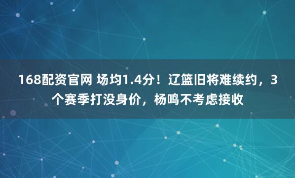 168配资官网 场均1.4分！辽篮旧将难续约，3个赛季打没身价，杨鸣不考虑接收