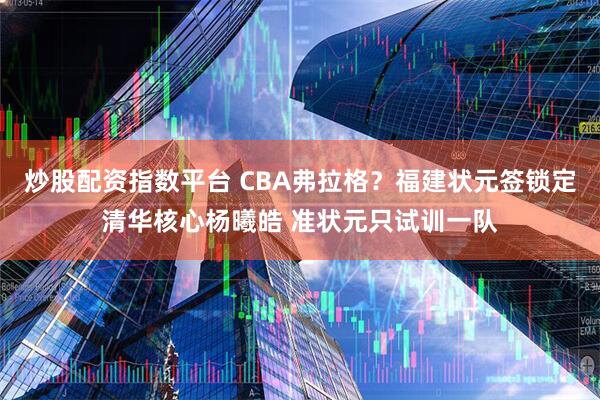 炒股配资指数平台 CBA弗拉格？福建状元签锁定清华核心杨曦皓 准状元只试训一队
