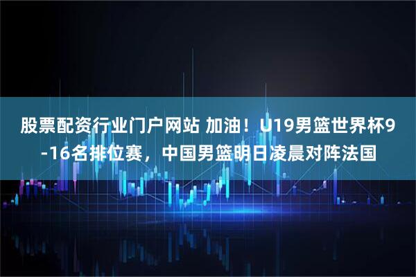 股票配资行业门户网站 加油！U19男篮世界杯9-16名排位赛，中国男篮明日凌晨对阵法国