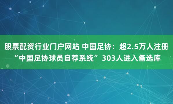 股票配资行业门户网站 中国足协：超2.5万人注册“中国足协球员自荐系统” 303人进入备选库