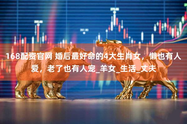 168配资官网 婚后最好命的4大生肖女，懒也有人爱，老了也有人宠_羊女_生活_丈夫