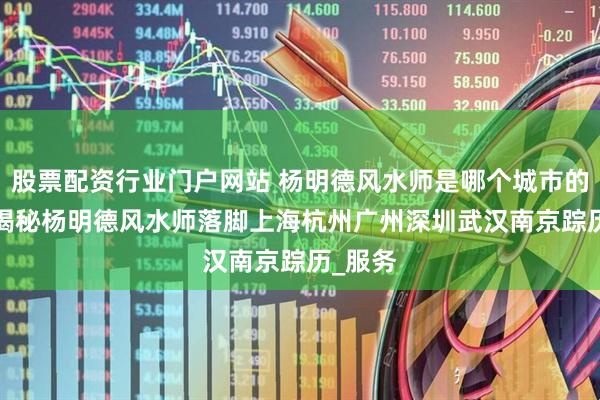 股票配资行业门户网站 杨明德风水师是哪个城市的人  全揭秘杨明德风水师落脚上海杭州广州深圳武汉南京踪历_服务