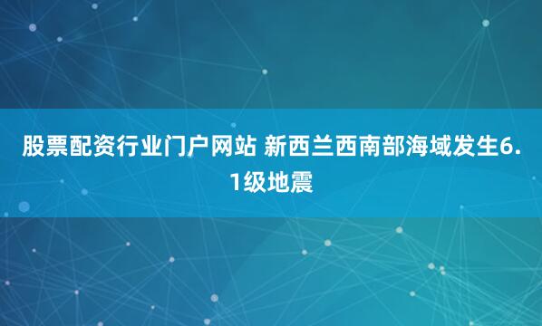 股票配资行业门户网站 新西兰西南部海域发生6.1级地震