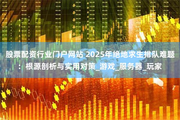 股票配资行业门户网站 2025年绝地求生排队难题：根源剖析与实用对策_游戏_服务器_玩家