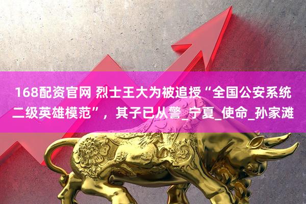 168配资官网 烈士王大为被追授“全国公安系统二级英雄模范”，其子已从警_宁夏_使命_孙家滩