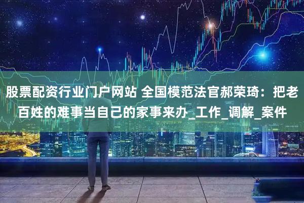 股票配资行业门户网站 全国模范法官郝荣琦：把老百姓的难事当自己的家事来办_工作_调解_案件