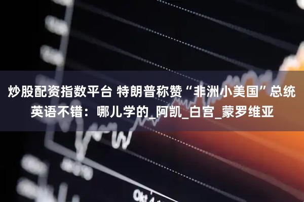 炒股配资指数平台 特朗普称赞“非洲小美国”总统英语不错：哪儿学的_阿凯_白宫_蒙罗维亚