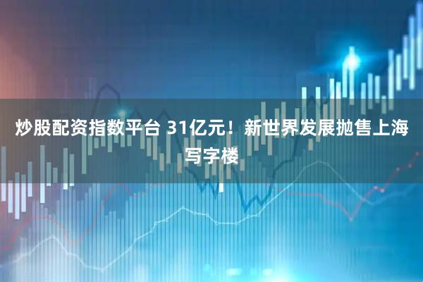 炒股配资指数平台 31亿元！新世界发展抛售上海写字楼