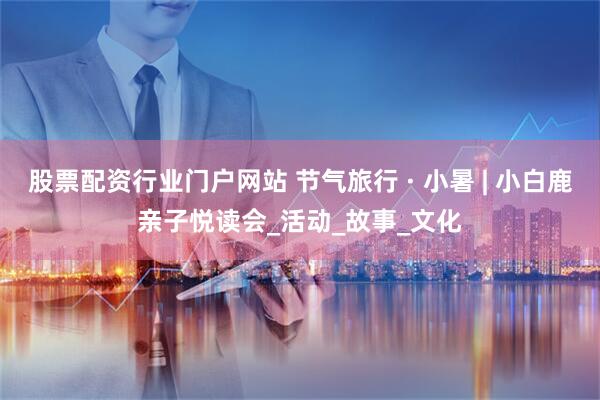 股票配资行业门户网站 节气旅行 · 小暑 | 小白鹿亲子悦读会_活动_故事_文化