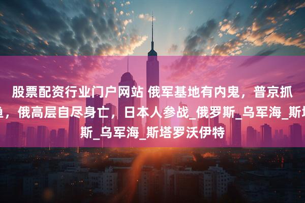 股票配资行业门户网站 俄军基地有内鬼，普京抓到一条大鱼，俄高层自尽身亡，日本人参战_俄罗斯_乌军海_斯塔罗沃伊特