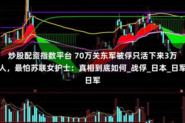 炒股配资指数平台 70万关东军被俘只活下来3万人，最怕苏联女护士：真相到底如何_战俘_日本_日军