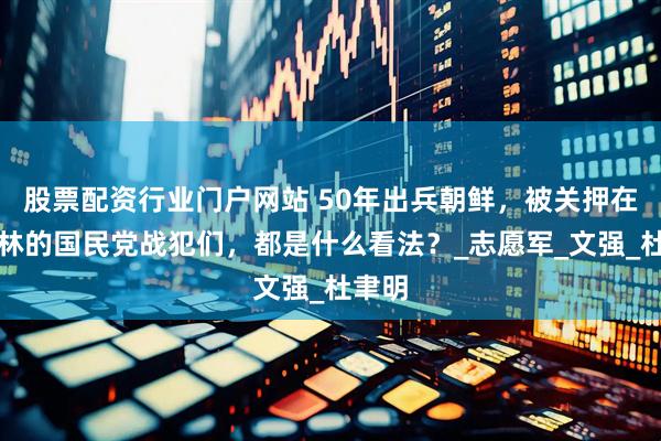 股票配资行业门户网站 50年出兵朝鲜，被关押在功德林的国民党战犯们，都是什么看法？_志愿军_文强_杜聿明
