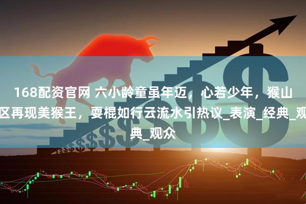 168配资官网 六小龄童虽年迈，心若少年，猴山景区再现美猴王，耍棍如行云流水引热议_表演_经典_观众
