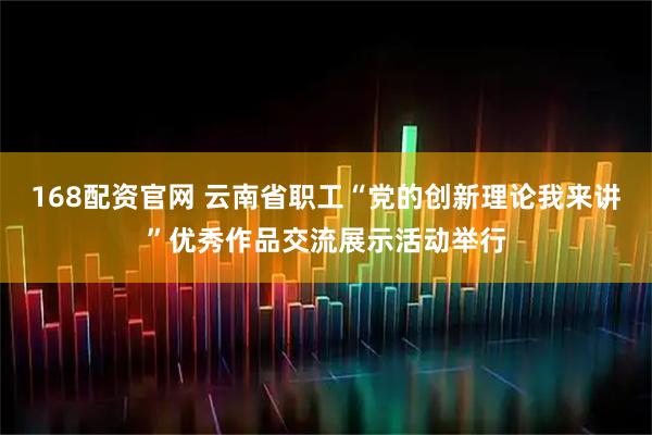 168配资官网 云南省职工“党的创新理论我来讲”优秀作品交流展示活动举行