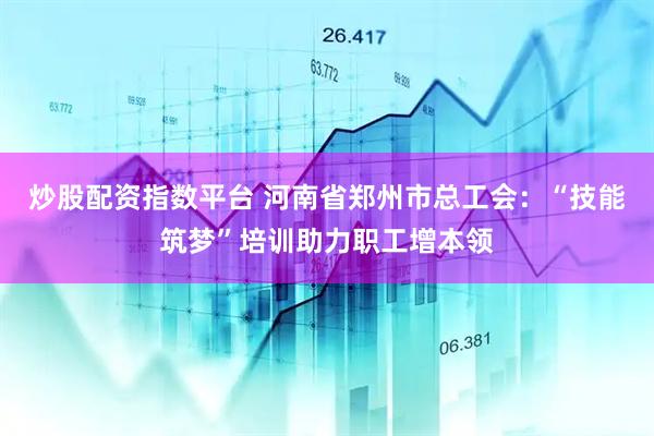 炒股配资指数平台 河南省郑州市总工会：“技能筑梦”培训助力职工增本领