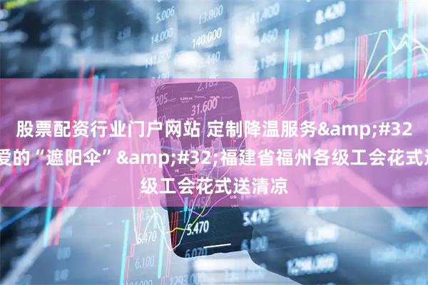 股票配资行业门户网站 定制降温服务&#32;撑起爱的“遮阳伞”&#32;福建省福州各级工会花式送清凉