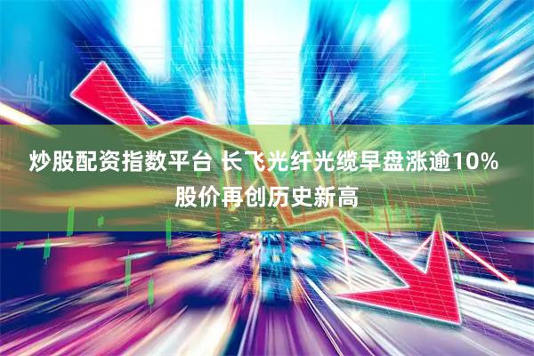 炒股配资指数平台 长飞光纤光缆早盘涨逾10% 股价再创历史新高