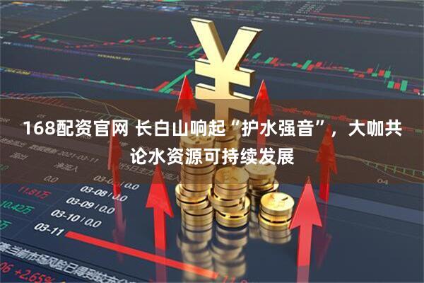 168配资官网 长白山响起“护水强音”，大咖共论水资源可持续发展