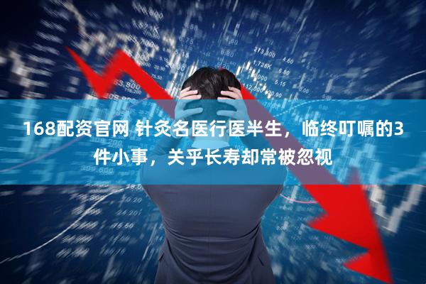 168配资官网 针灸名医行医半生，临终叮嘱的3件小事，关乎长寿却常被忽视