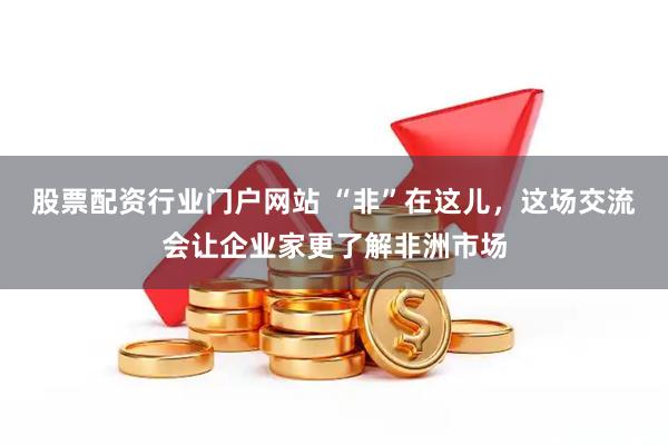 股票配资行业门户网站 “非”在这儿，这场交流会让企业家更了解非洲市场
