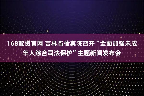 168配资官网 吉林省检察院召开“全面加强未成年人综合司法保护”主题新闻发布会