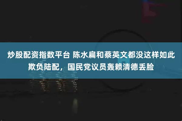 炒股配资指数平台 陈水扁和蔡英文都没这样如此欺负陆配,国民党议员轰赖清德丢脸