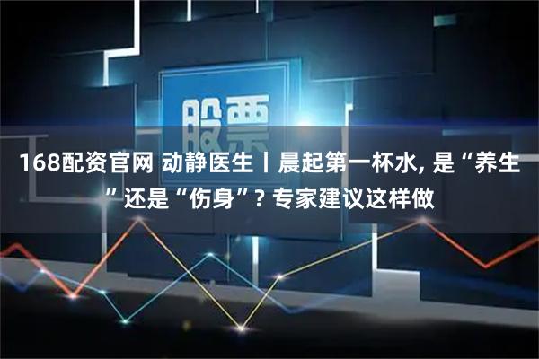 168配资官网 动静医生丨晨起第一杯水, 是“养生”还是“伤身”? 专家建议这样做