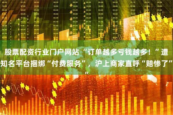 股票配资行业门户网站 “订单越多亏钱越多!”遭知名平台捆绑“付费服务”,沪上商家直呼“赔惨了”
