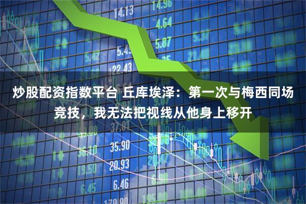 炒股配资指数平台 丘库埃泽：第一次与梅西同场竞技，我无法把视线从他身上移开