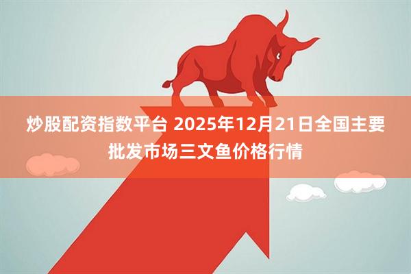 炒股配资指数平台 2025年12月21日全国主要批发市场三文鱼价格行情