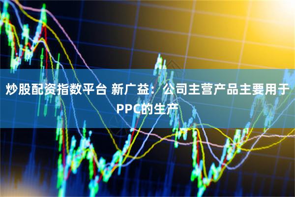 炒股配资指数平台 新广益：公司主营产品主要用于PPC的生产