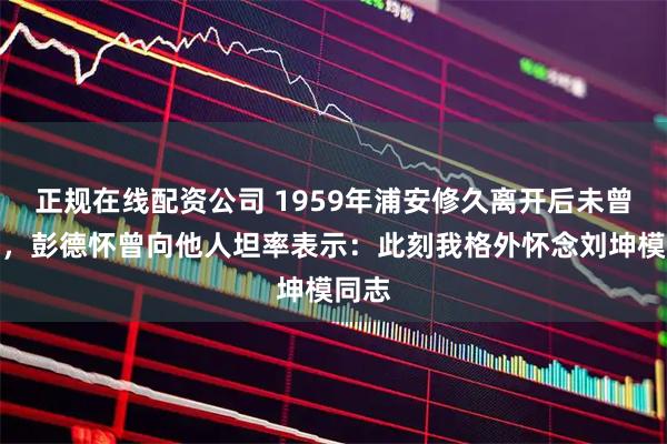 正规在线配资公司 1959年浦安修久离开后未曾归来，彭德怀曾向他人坦率表示：此刻我格外怀念刘坤模同志