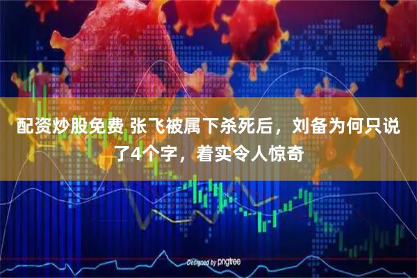 配资炒股免费 张飞被属下杀死后，刘备为何只说了4个字，着实令人惊奇