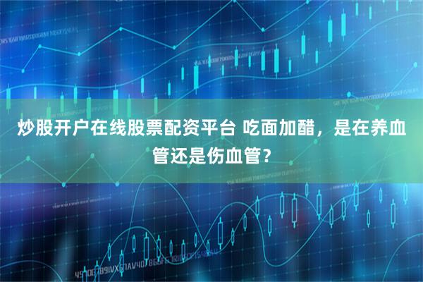 炒股开户在线股票配资平台 吃面加醋，是在养血管还是伤血管？