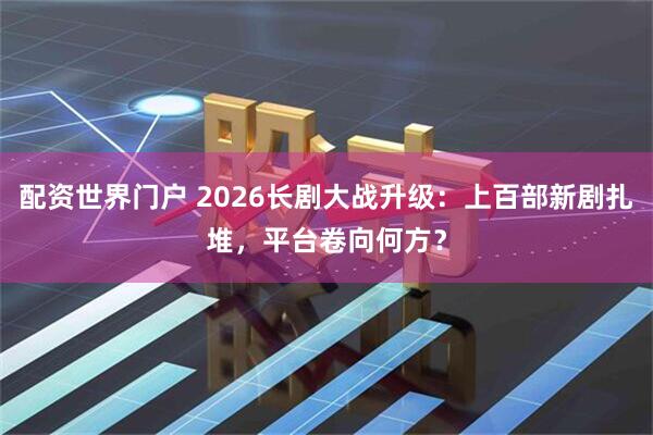 配资世界门户 2026长剧大战升级：上百部新剧扎堆，平台卷向何方？