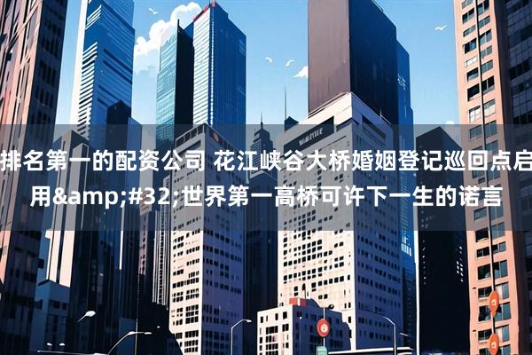 排名第一的配资公司 花江峡谷大桥婚姻登记巡回点启用 世界第一高桥可许下一生的诺言
