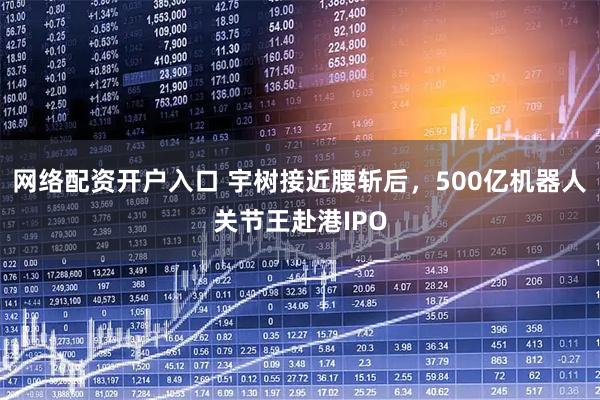 网络配资开户入口 宇树接近腰斩后，500亿机器人关节王赴港IPO