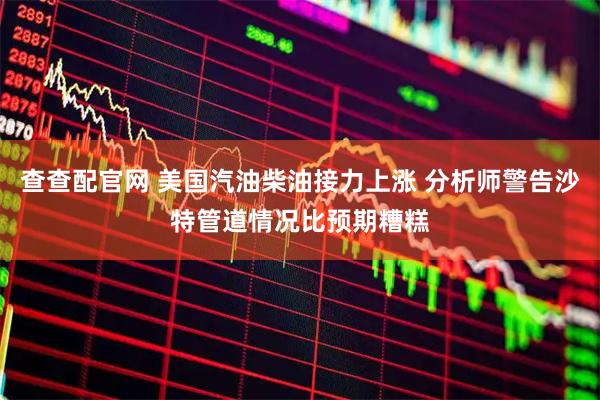 查查配官网 美国汽油柴油接力上涨 分析师警告沙特管道情况比预期糟糕