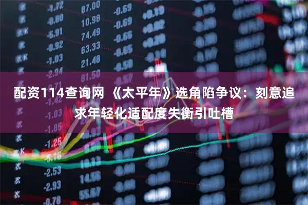 配资114查询网 《太平年》选角陷争议：刻意追求年轻化适配度失衡引吐槽